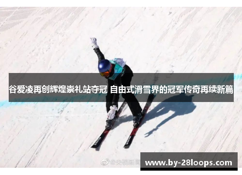 谷爱凌再创辉煌崇礼站夺冠 自由式滑雪界的冠军传奇再续新篇