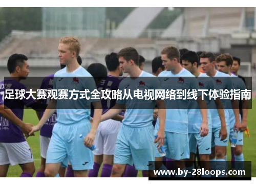 足球大赛观赛方式全攻略从电视网络到线下体验指南
