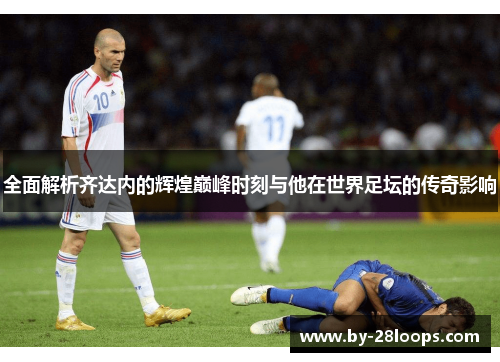 全面解析齐达内的辉煌巅峰时刻与他在世界足坛的传奇影响