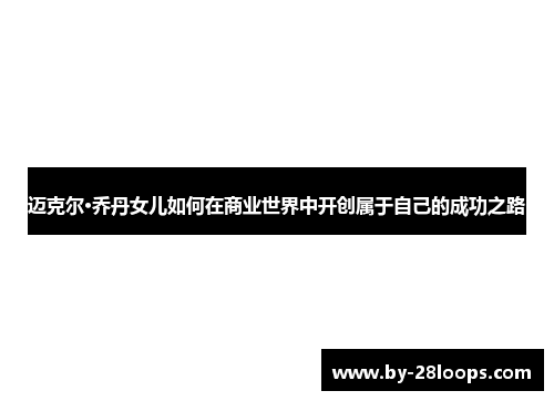 迈克尔·乔丹女儿如何在商业世界中开创属于自己的成功之路