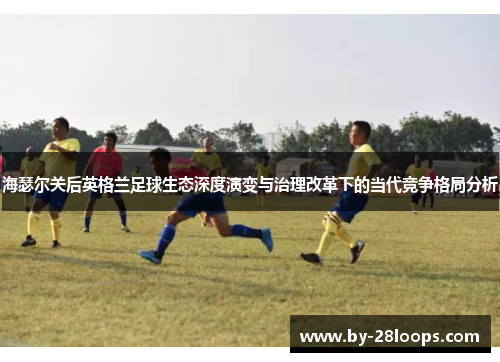 海瑟尔关后英格兰足球生态深度演变与治理改革下的当代竞争格局分析 海瑟尔关后英格兰足球生态深度演变与治理改革下的当代竞争格局分析