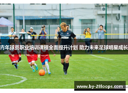 青年球员职业培训课程全面提升计划 助力未来足球明星成长