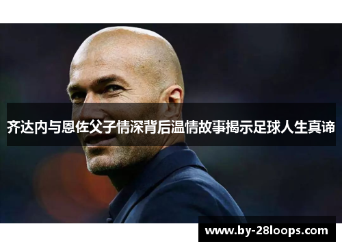 齐达内与恩佐父子情深背后温情故事揭示足球人生真谛