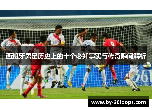 西班牙男足历史上的十个必知事实与传奇瞬间解析