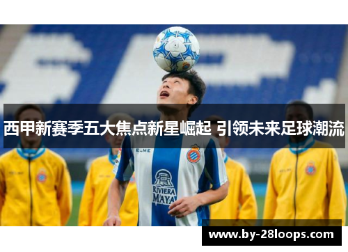 西甲新赛季五大焦点新星崛起 引领未来足球潮流