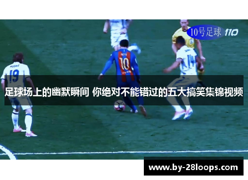 足球场上的幽默瞬间 你绝对不能错过的五大搞笑集锦视频