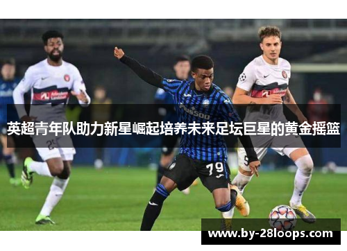 英超青年队助力新星崛起培养未来足坛巨星的黄金摇篮