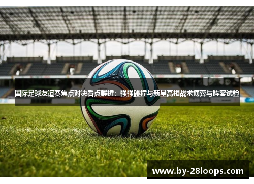 国际足球友谊赛焦点对决看点解析:强强碰撞与新星亮相战术博弈与阵容试验 国际足球友谊赛焦点对决看点解析:强强碰撞与新星亮相战术博弈与阵容试验