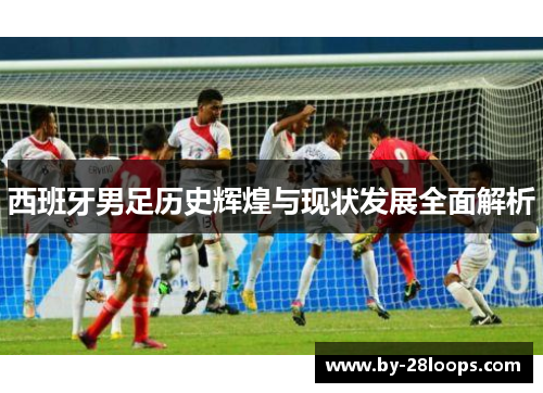 西班牙男足历史辉煌与现状发展全面解析