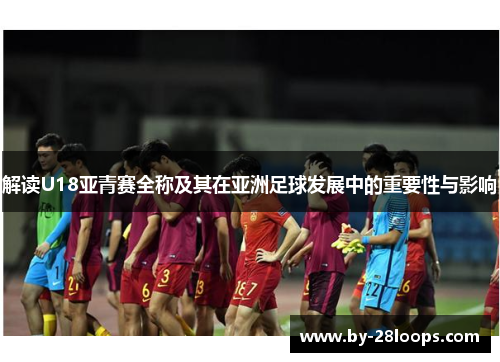 解读U18亚青赛全称及其在亚洲足球发展中的重要性与影响