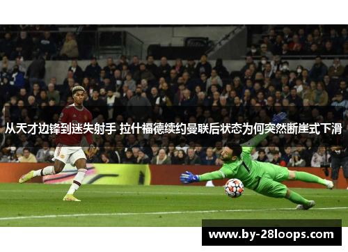 从天才边锋到迷失射手 拉什福德续约曼联后状态为何突然断崖式下滑 从天才边锋到迷失射手 拉什福德续约曼联后状态为何突然断崖式下滑