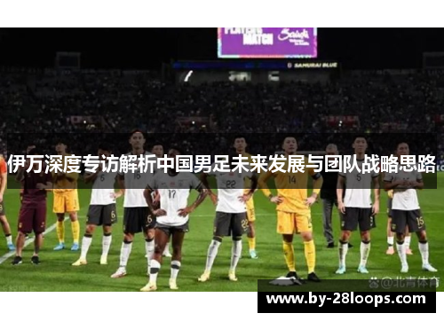 伊万深度专访解析中国男足未来发展与团队战略思路