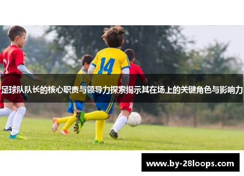 足球队队长的核心职责与领导力探索揭示其在场上的关键角色与影响力